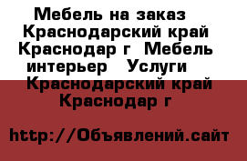 Мебель на заказ. - Краснодарский край, Краснодар г. Мебель, интерьер » Услуги   . Краснодарский край,Краснодар г.